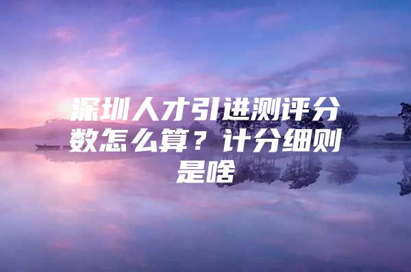 深圳人才引进测评分数怎么算？计分细则是啥