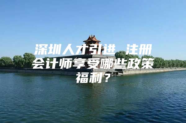 深圳人才引进 注册会计师享受哪些政策福利？