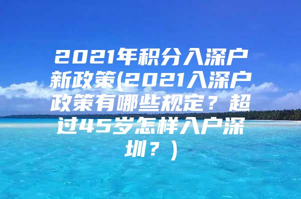 2021年积分入深户新政策(2021入深户政策有哪些规定？超过45岁怎样入户深圳？)