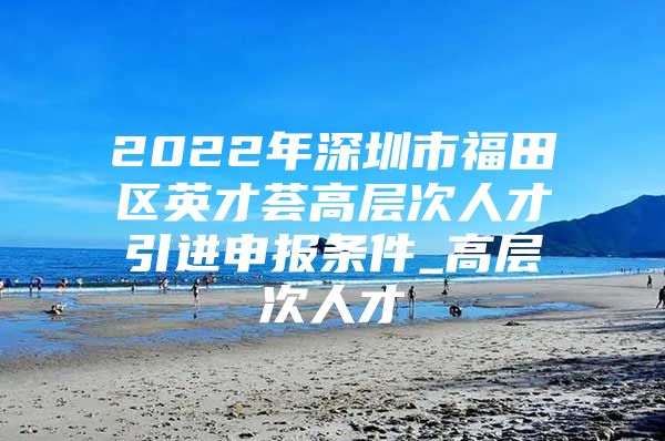 2022年深圳市福田区英才荟高层次人才引进申报条件_高层次人才