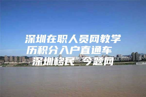 深圳在职人员网教学历积分入户直通车 深圳移民 今题网