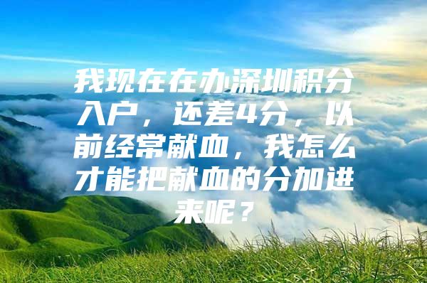 我现在在办深圳积分入户，还差4分，以前经常献血，我怎么才能把献血的分加进来呢？