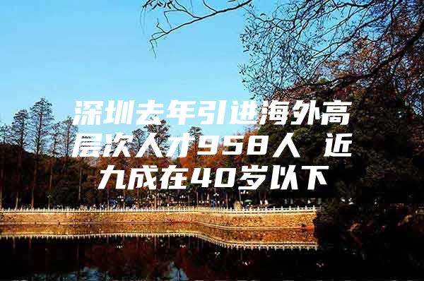 深圳去年引进海外高层次人才958人 近九成在40岁以下