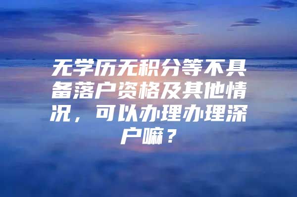 无学历无积分等不具备落户资格及其他情况，可以办理办理深户嘛？