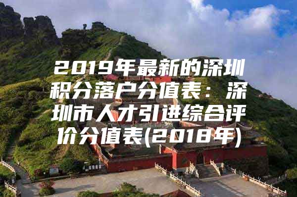 2019年最新的深圳积分落户分值表：深圳市人才引进综合评价分值表(2018年)