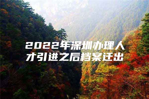 2022年深圳办理人才引进之后档案迁出