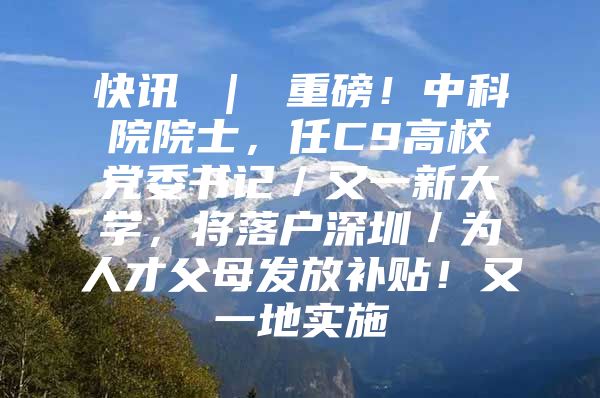 快讯 ｜ 重磅！中科院院士，任C9高校党委书记／又一新大学，将落户深圳／为人才父母发放补贴！又一地实施