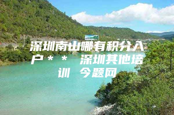 深圳南山哪有积分入户＊＊ 深圳其他培训 今题网