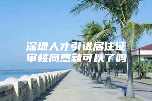 深圳人才引进居住证审核同意就可以了吗