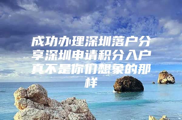 成功办理深圳落户分享深圳申请积分入户真不是你们想象的那样