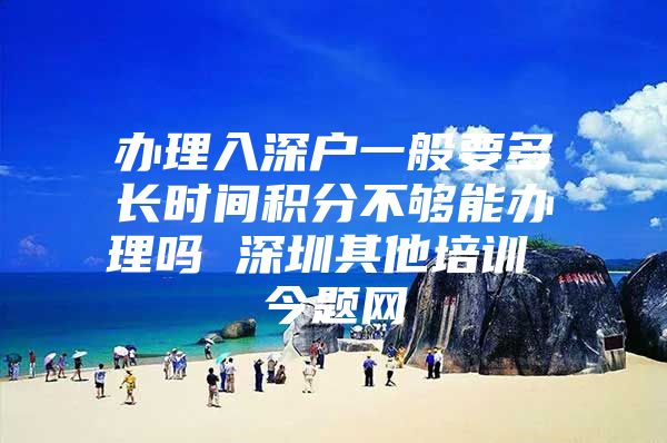 办理入深户一般要多长时间积分不够能办理吗 深圳其他培训 今题网