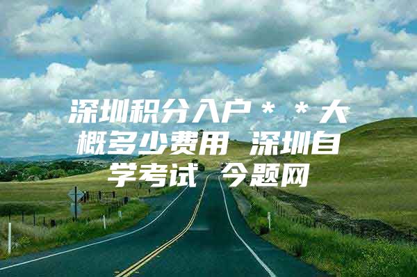 深圳积分入户＊＊大概多少费用 深圳自学考试 今题网