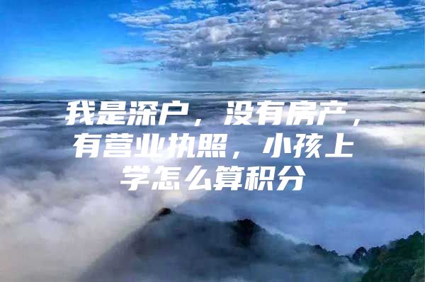 我是深户，没有房产，有营业执照，小孩上学怎么算积分