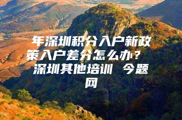 年深圳积分入户新政策入户差分怎么办？ 深圳其他培训 今题网