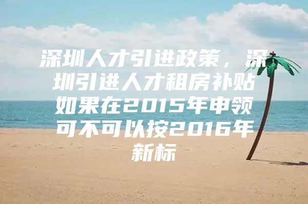 深圳人才引进政策，深圳引进人才租房补贴如果在2015年申领可不可以按2016年新标