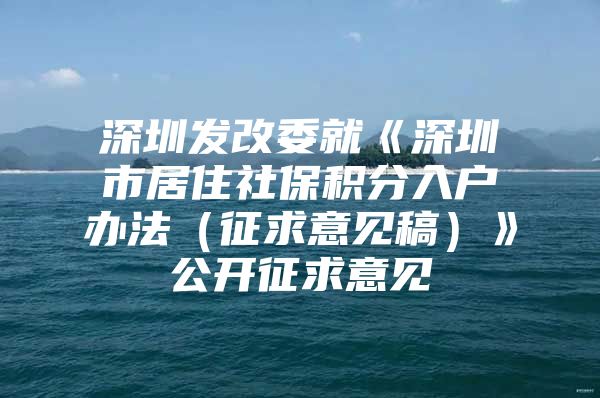 深圳发改委就《深圳市居住社保积分入户办法（征求意见稿）》公开征求意见