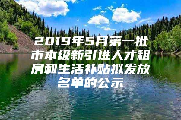 2019年5月第一批市本级新引进人才租房和生活补贴拟发放名单的公示