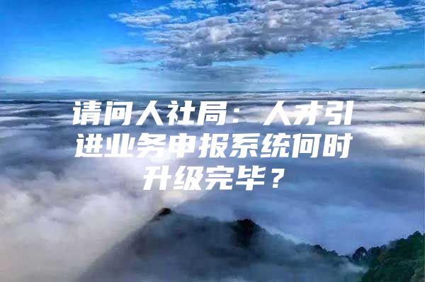 请问人社局：人才引进业务申报系统何时升级完毕？