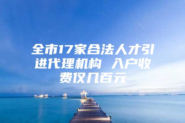 全市17家合法人才引进代理机构 入户收费仅几百元