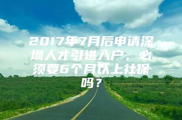 2017年7月后申请深圳人才引进入户，必须要6个月以上社保吗？