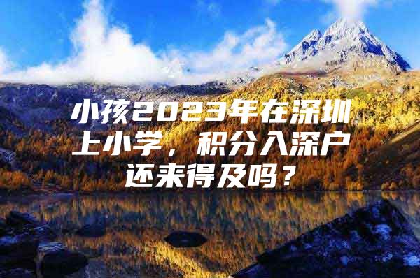 小孩2023年在深圳上小学，积分入深户还来得及吗？