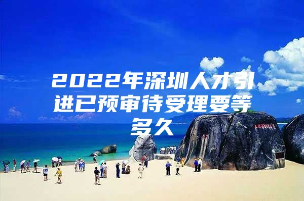 2022年深圳人才引进已预审待受理要等多久