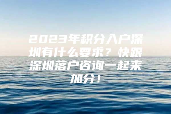 2023年积分入户深圳有什么要求？快跟深圳落户咨询一起来加分！