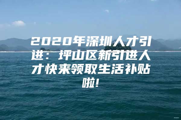 2020年深圳人才引进：坪山区新引进人才快来领取生活补贴啦!