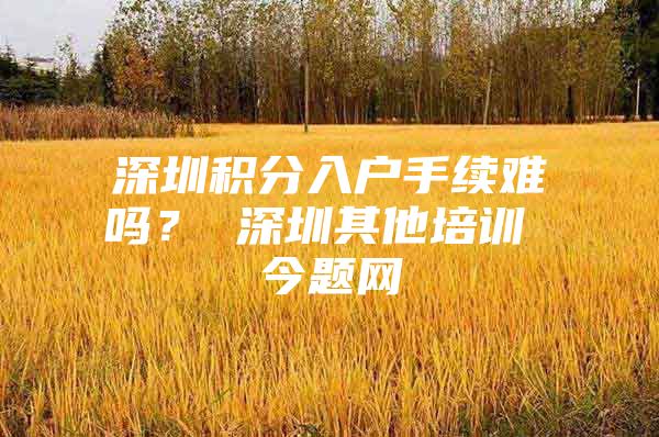 深圳积分入户手续难吗？ 深圳其他培训 今题网