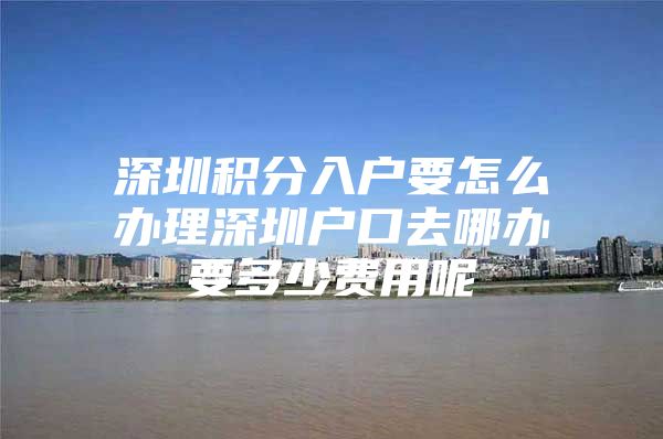 深圳积分入户要怎么办理深圳户口去哪办要多少费用呢