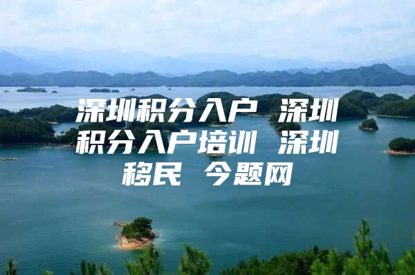 深圳积分入户 深圳积分入户培训 深圳移民 今题网