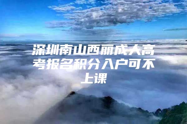 深圳南山西丽成人高考报名积分入户可不上课