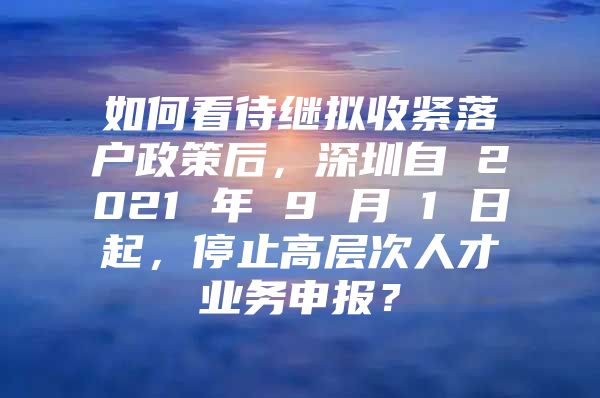 如何看待继拟收紧落户政策后，深圳自 2021 年 9 月 1 日起，停止高层次人才业务申报？