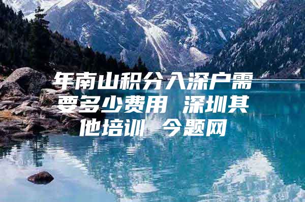 年南山积分入深户需要多少费用 深圳其他培训 今题网