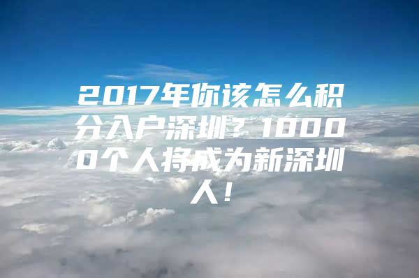 2017年你该怎么积分入户深圳？10000个人将成为新深圳人！