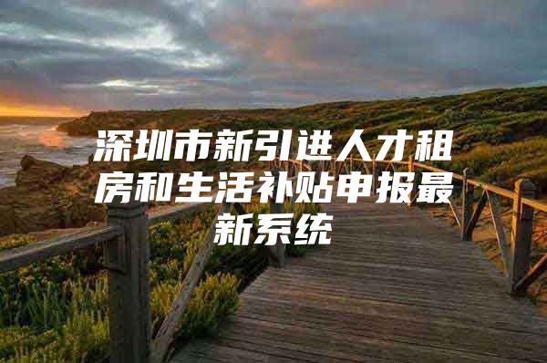 深圳市新引进人才租房和生活补贴申报最新系统