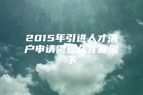 2015年引进人才落户申请需多久才能批下