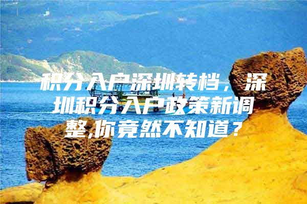 积分入户深圳转档，深圳积分入户政策新调整,你竟然不知道？