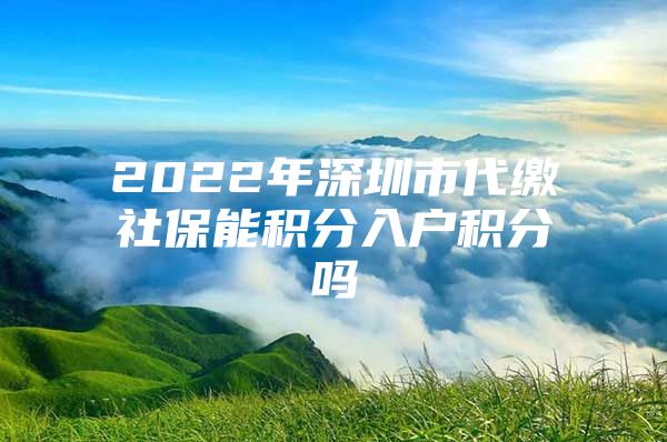 2022年深圳市代缴社保能积分入户积分吗