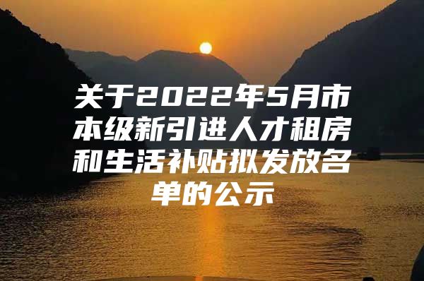 关于2022年5月市本级新引进人才租房和生活补贴拟发放名单的公示