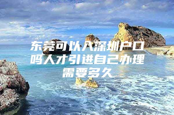 东莞可以入深圳户口吗人才引进自己办理需要多久