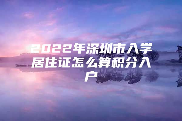 2022年深圳市入学居住证怎么算积分入户