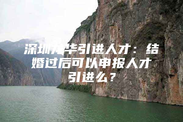 深圳龙华引进人才：结婚过后可以申报人才引进么？