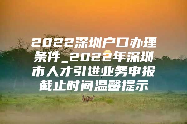 2022深圳户口办理条件_2022年深圳市人才引进业务申报截止时间温馨提示