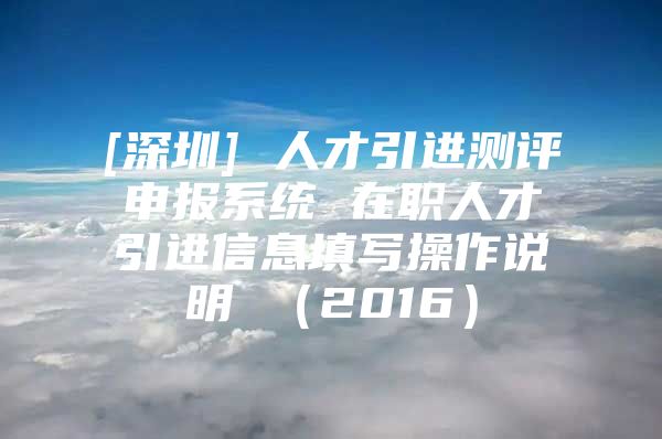 [深圳] 人才引进测评申报系统 在职人才引进信息填写操作说明 （2016）