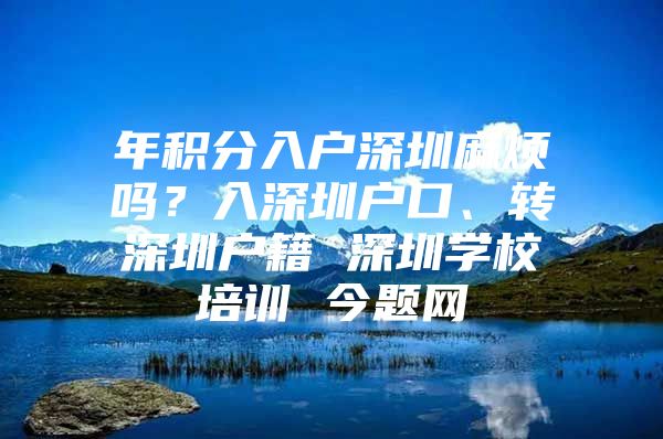 年积分入户深圳麻烦吗？入深圳户口、转深圳户籍 深圳学校培训 今题网