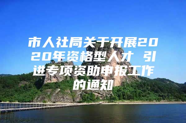 市人社局关于开展2020年资格型人才 引进专项资助申报工作的通知