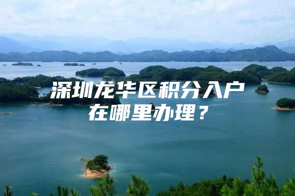 深圳龙华区积分入户在哪里办理？