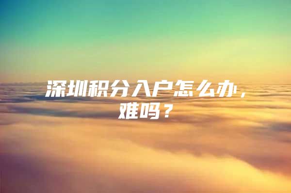 深圳积分入户怎么办，难吗？