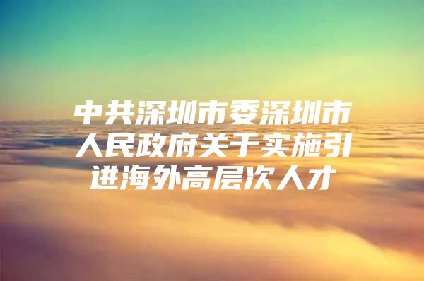 中共深圳市委深圳市人民政府关于实施引进海外高层次人才